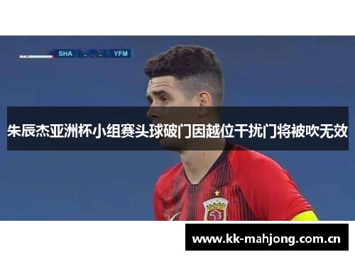 朱辰杰亚洲杯小组赛头球破门因越位干扰门将被吹无效 朱辰杰亚洲杯小组赛头球破门因越位干扰门将被吹无效